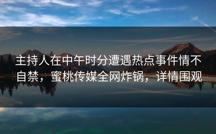 主持人在中午时分遭遇热点事件情不自禁，蜜桃传媒全网炸锅，详情围观
