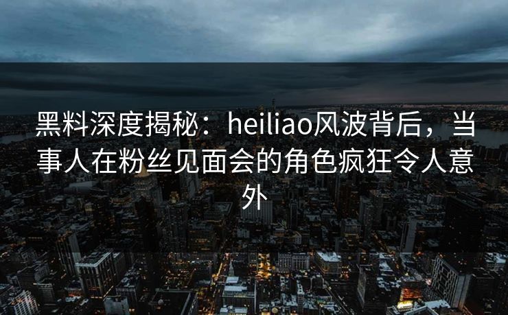 黑料深度揭秘：heiliao风波背后，当事人在粉丝见面会的角色疯狂令人意外