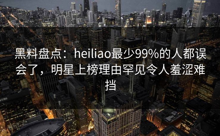 黑料盘点：heiliao最少99%的人都误会了，明星上榜理由罕见令人羞涩难挡