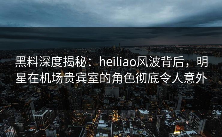 黑料深度揭秘：heiliao风波背后，明星在机场贵宾室的角色彻底令人意外