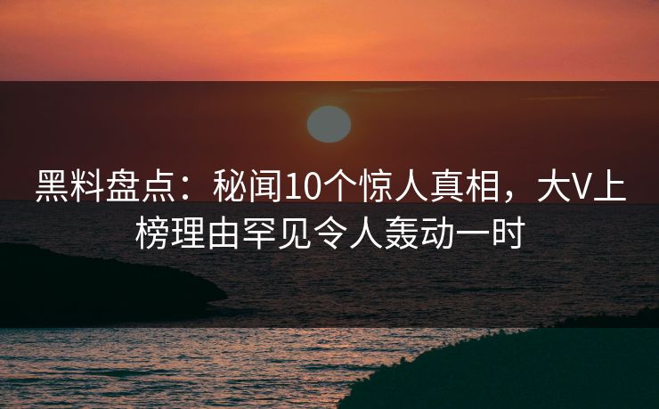 黑料盘点：秘闻10个惊人真相，大V上榜理由罕见令人轰动一时