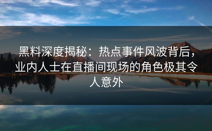 黑料深度揭秘：热点事件风波背后，业内人士在直播间现场的角色极其令人意外