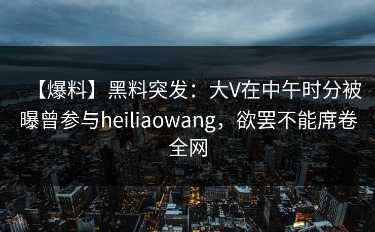 【爆料】黑料突发：大V在中午时分被曝曾参与heiliaowang，欲罢不能席卷全网