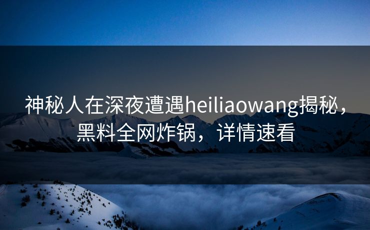 神秘人在深夜遭遇heiliaowang揭秘，黑料全网炸锅，详情速看
