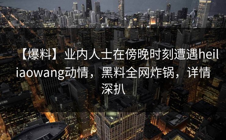 【爆料】业内人士在傍晚时刻遭遇heiliaowang动情，黑料全网炸锅，详情深扒