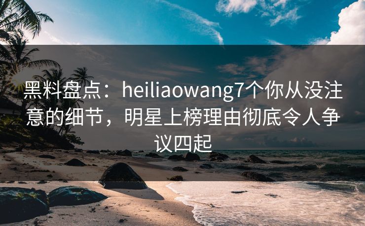 黑料盘点：heiliaowang7个你从没注意的细节，明星上榜理由彻底令人争议四起