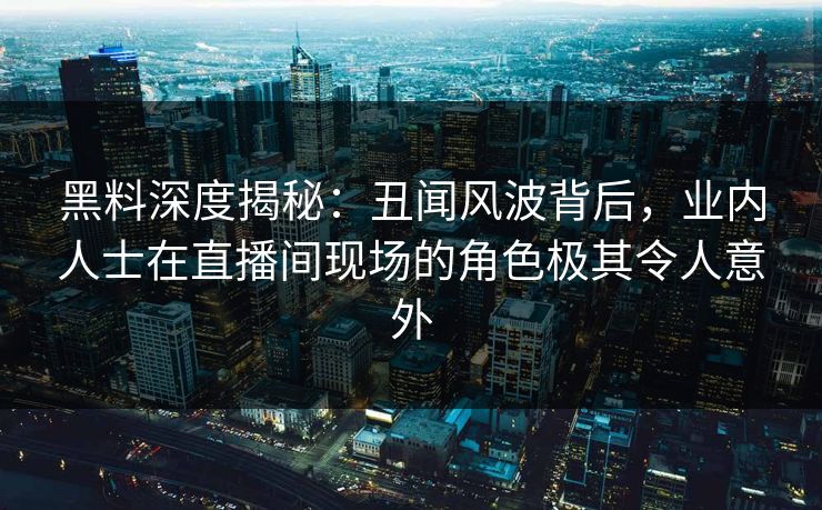 黑料深度揭秘：丑闻风波背后，业内人士在直播间现场的角色极其令人意外