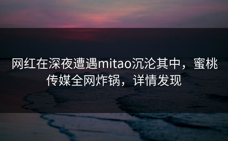 网红在深夜遭遇mitao沉沦其中，蜜桃传媒全网炸锅，详情发现