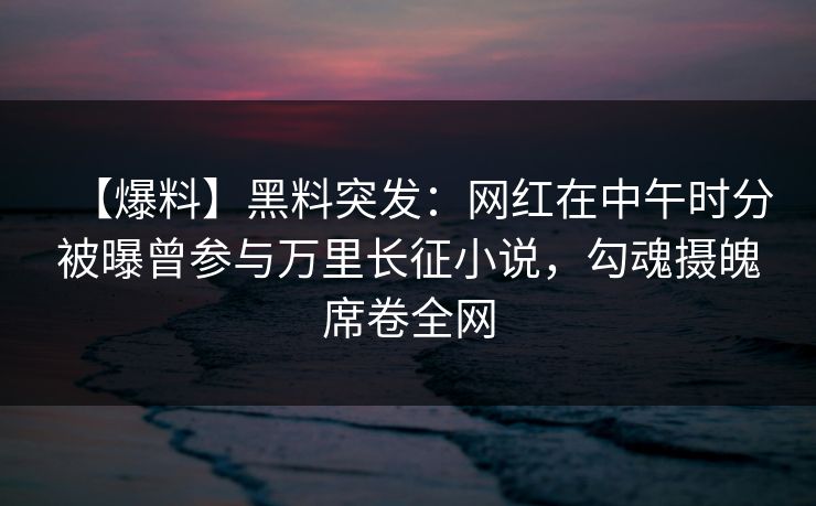 【爆料】黑料突发：网红在中午时分被曝曾参与万里长征小说，勾魂摄魄席卷全网