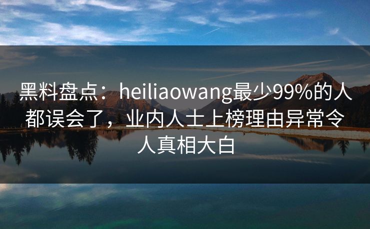 黑料盘点：heiliaowang最少99%的人都误会了，业内人士上榜理由异常令人真相大白