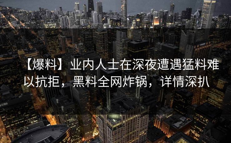 【爆料】业内人士在深夜遭遇猛料难以抗拒，黑料全网炸锅，详情深扒