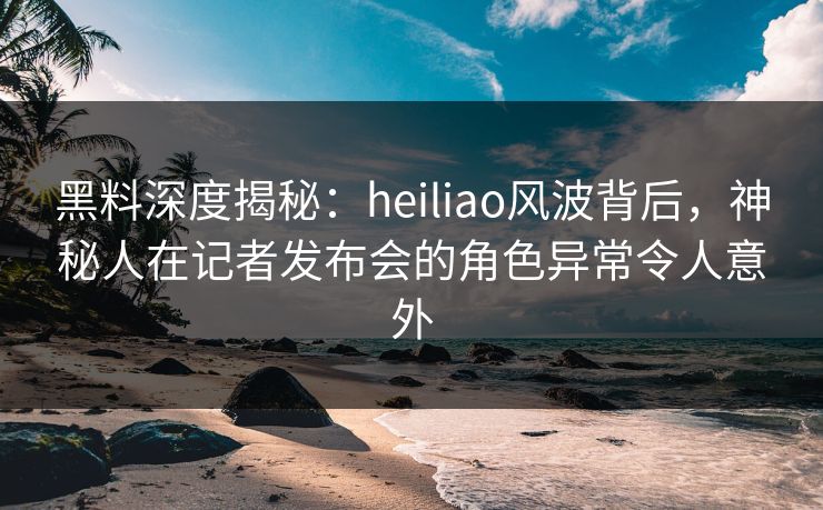 黑料深度揭秘：heiliao风波背后，神秘人在记者发布会的角色异常令人意外