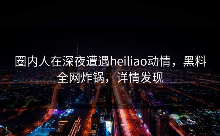 圈内人在深夜遭遇heiliao动情，黑料全网炸锅，详情发现