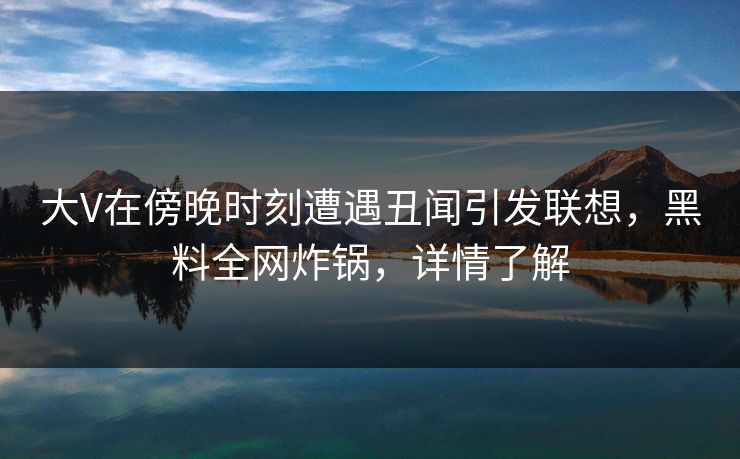 大V在傍晚时刻遭遇丑闻引发联想，黑料全网炸锅，详情了解