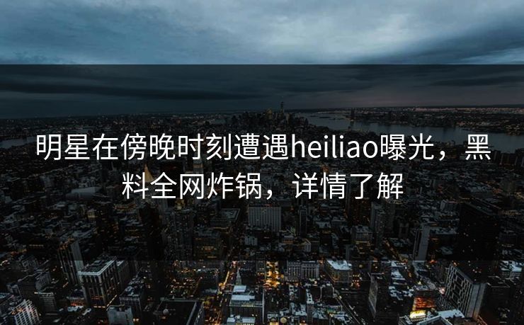 明星在傍晚时刻遭遇heiliao曝光，黑料全网炸锅，详情了解