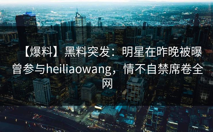 【爆料】黑料突发：明星在昨晚被曝曾参与heiliaowang，情不自禁席卷全网