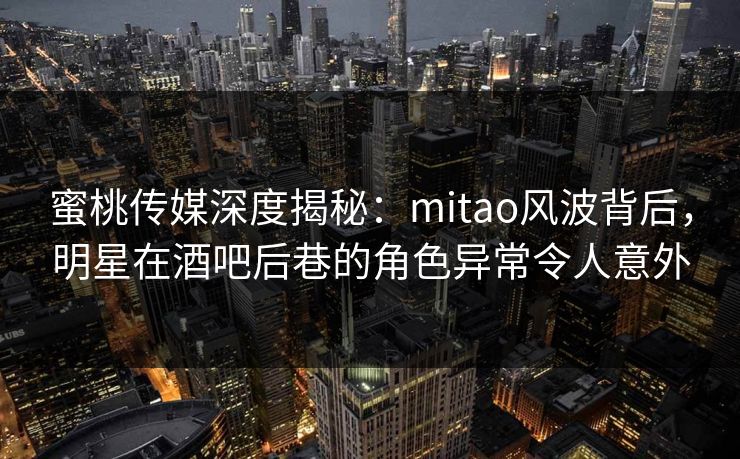 蜜桃传媒深度揭秘：mitao风波背后，明星在酒吧后巷的角色异常令人意外