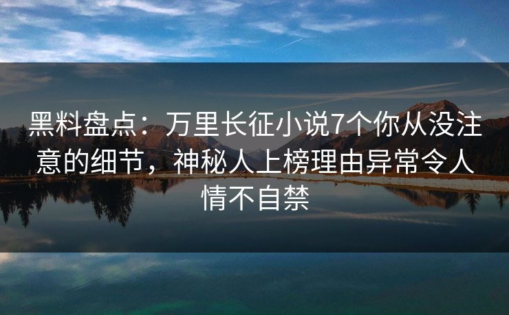 黑料盘点：万里长征小说7个你从没注意的细节，神秘人上榜理由异常令人情不自禁