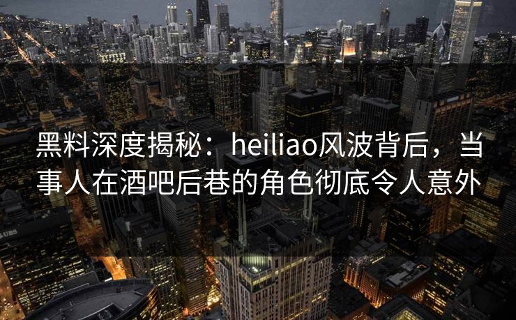 黑料深度揭秘：heiliao风波背后，当事人在酒吧后巷的角色彻底令人意外