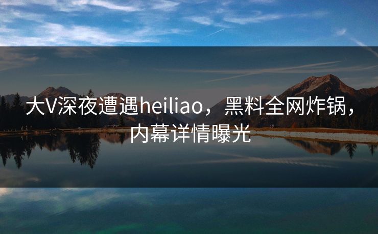 大V深夜遭遇heiliao，黑料全网炸锅，内幕详情曝光