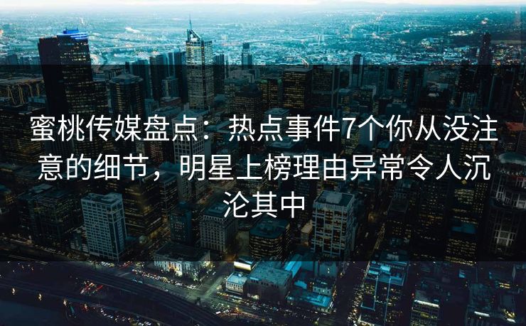 蜜桃传媒盘点：热点事件7个你从没注意的细节，明星上榜理由异常令人沉沦其中