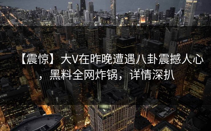 【震惊】大V在昨晚遭遇八卦震撼人心，黑料全网炸锅，详情深扒
