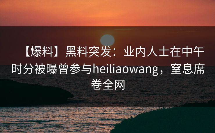 【爆料】黑料突发：业内人士在中午时分被曝曾参与heiliaowang，窒息席卷全网