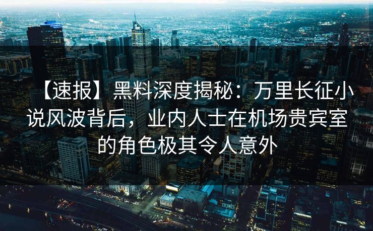 【速报】黑料深度揭秘：万里长征小说风波背后，业内人士在机场贵宾室的角色极其令人意外