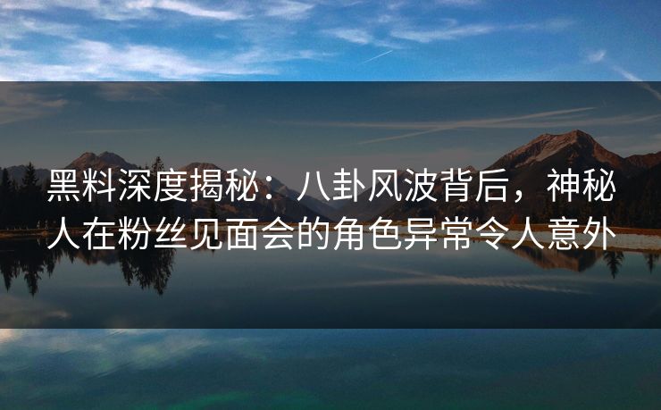 黑料深度揭秘：八卦风波背后，神秘人在粉丝见面会的角色异常令人意外
