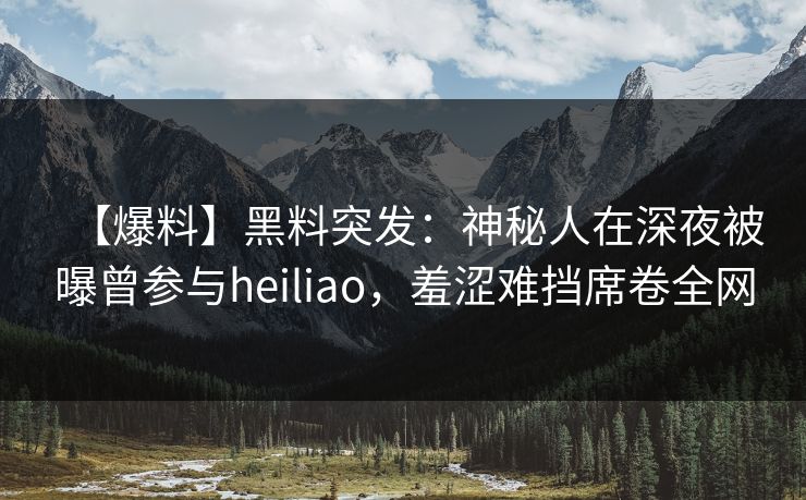 【爆料】黑料突发：神秘人在深夜被曝曾参与heiliao，羞涩难挡席卷全网