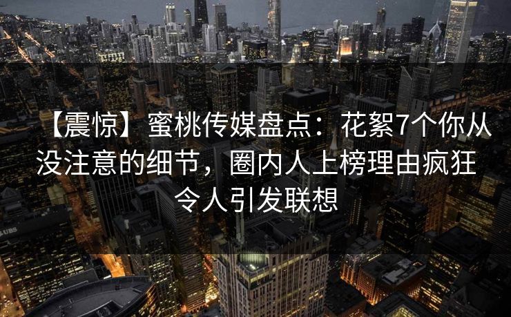 【震惊】蜜桃传媒盘点：花絮7个你从没注意的细节，圈内人上榜理由疯狂令人引发联想