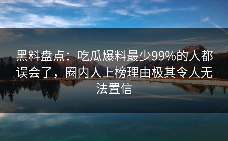 黑料盘点：吃瓜爆料最少99%的人都误会了，圈内人上榜理由极其令人无法置信