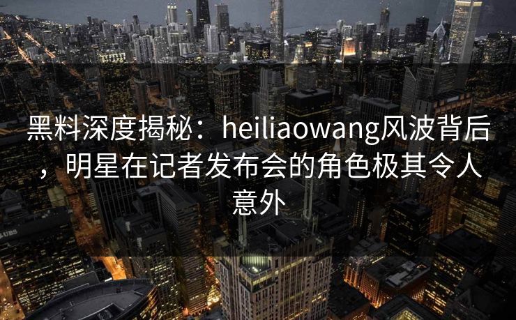 黑料深度揭秘：heiliaowang风波背后，明星在记者发布会的角色极其令人意外