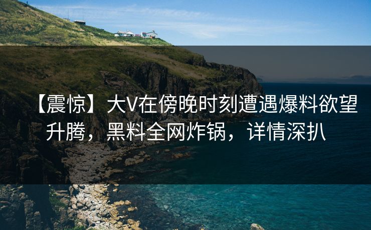 【震惊】大V在傍晚时刻遭遇爆料欲望升腾，黑料全网炸锅，详情深扒