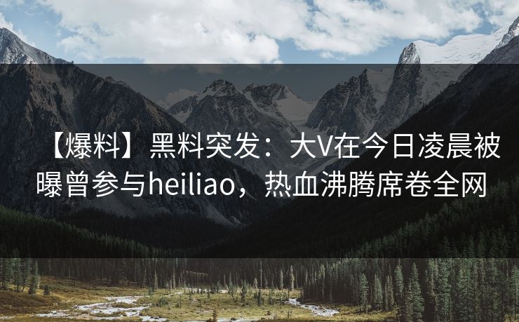 【爆料】黑料突发：大V在今日凌晨被曝曾参与heiliao，热血沸腾席卷全网