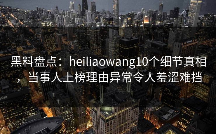 黑料盘点：heiliaowang10个细节真相，当事人上榜理由异常令人羞涩难挡