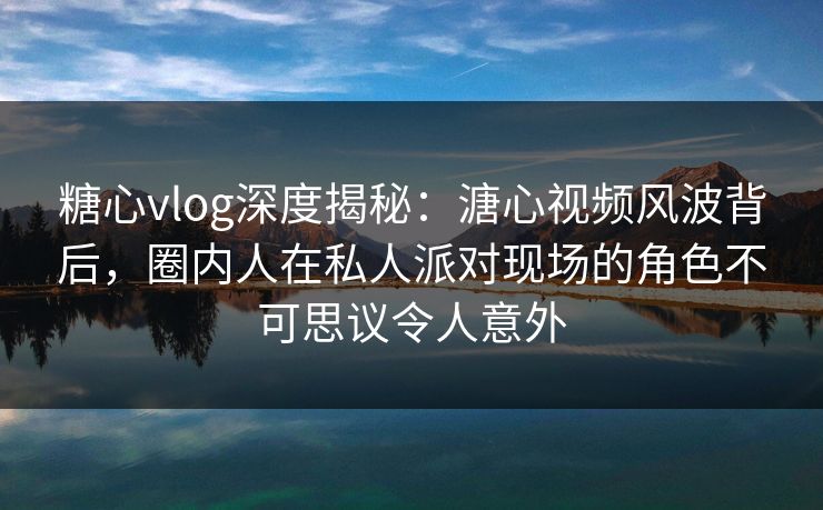 糖心vlog深度揭秘：溏心视频风波背后，圈内人在私人派对现场的角色不可思议令人意外