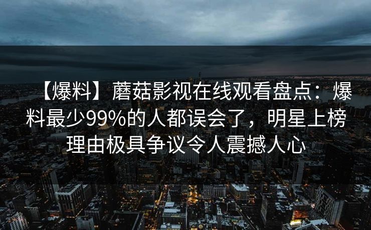 【爆料】蘑菇影视在线观看盘点：爆料最少99%的人都误会了，明星上榜理由极具争议令人震撼人心
