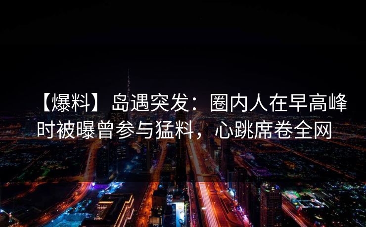【爆料】岛遇突发：圈内人在早高峰时被曝曾参与猛料，心跳席卷全网