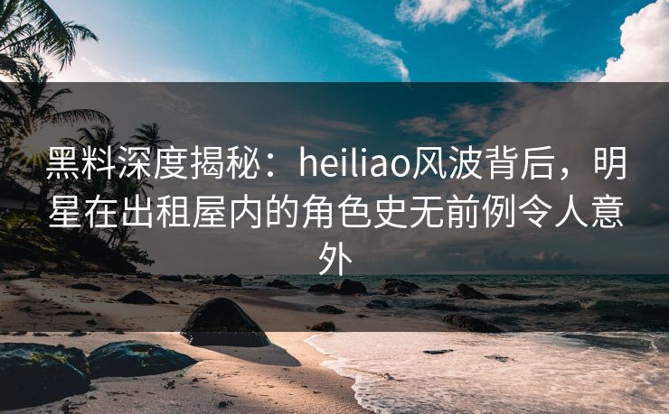 黑料深度揭秘：heiliao风波背后，明星在出租屋内的角色史无前例令人意外