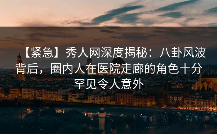 【紧急】秀人网深度揭秘:八卦风波背后,圈内人在医院走廊的角色十分罕见令人意外 【紧急】秀人网深度揭秘:八卦风波背后,圈内人在医院走廊的角色十分罕见令人意外