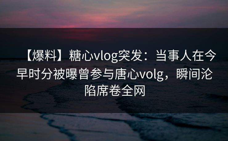【爆料】糖心vlog突发：当事人在今早时分被曝曾参与唐心volg，瞬间沦陷席卷全网