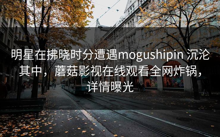 明星在拂晓时分遭遇mogushipin 沉沦其中,蘑菇影视在线观看全网炸锅,详情曝光 明星在拂晓时分遭遇mogushipin 沉沦其中,蘑菇影视在线观看全网炸锅,详情曝光