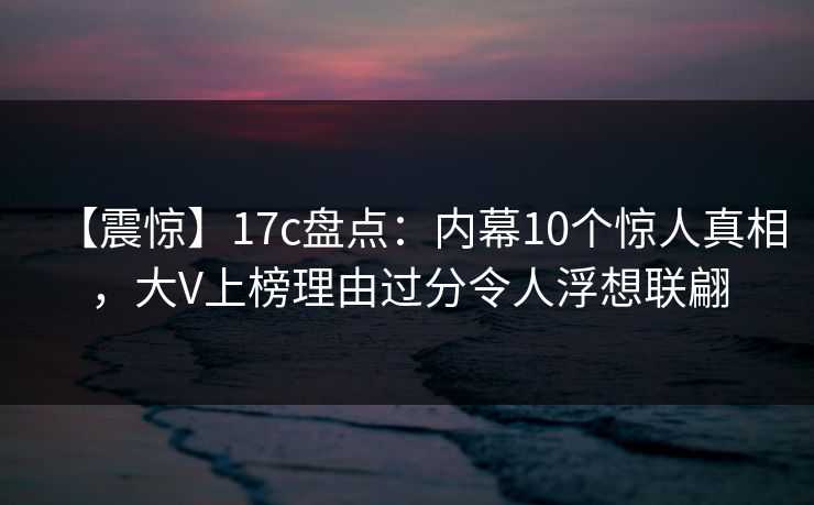 【震惊】17c盘点：内幕10个惊人真相，大V上榜理由过分令人浮想联翩