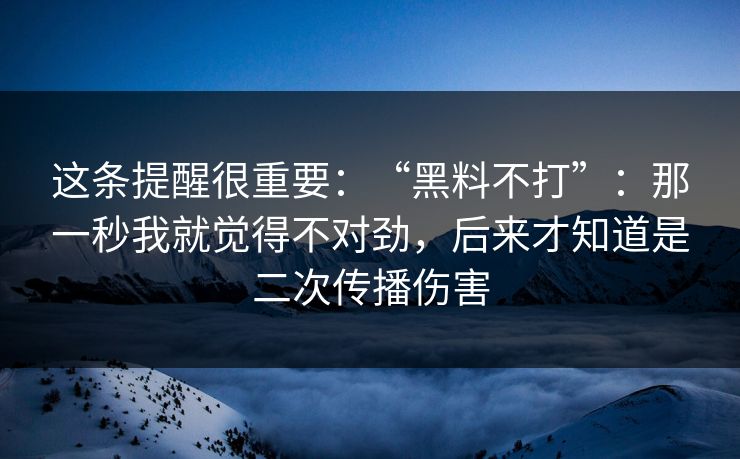 这条提醒很重要：“黑料不打”：那一秒我就觉得不对劲，后来才知道是二次传播伤害