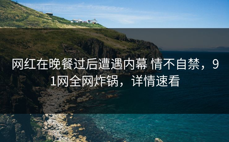 网红在晚餐过后遭遇内幕 情不自禁，91网全网炸锅，详情速看