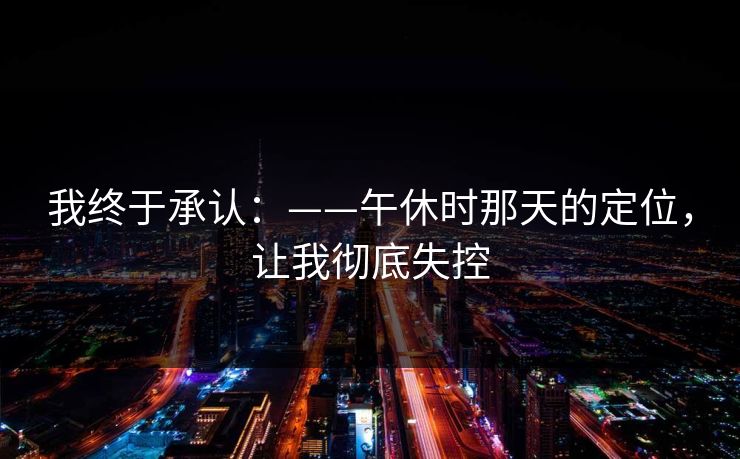 我终于承认：——午休时那天的定位，让我彻底失控