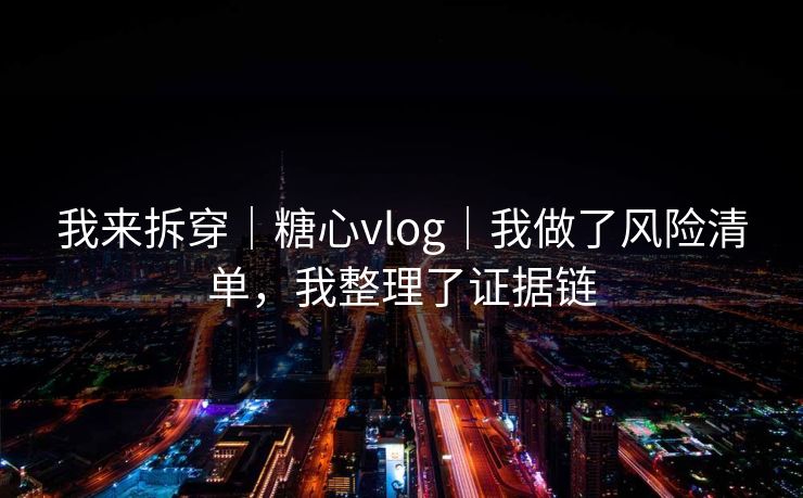 我来拆穿｜糖心vlog｜我做了风险清单，我整理了证据链