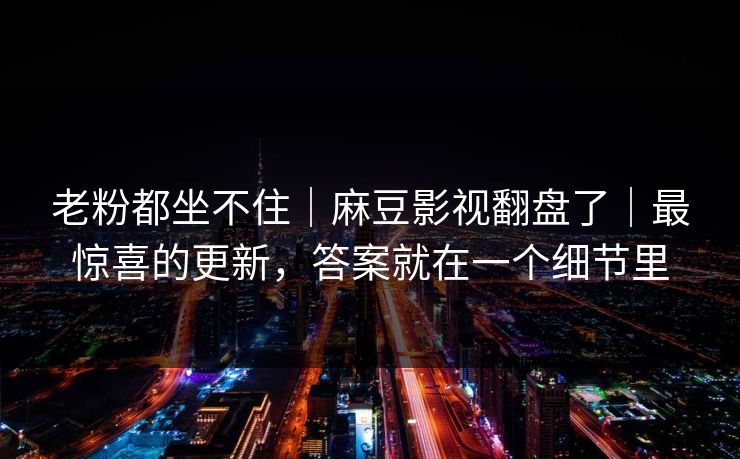老粉都坐不住｜麻豆影视翻盘了｜最惊喜的更新，答案就在一个细节里