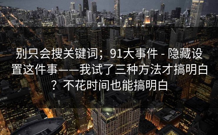 别只会搜关键词；91大事件 - 隐藏设置这件事——我试了三种方法才搞明白？不花时间也能搞明白
